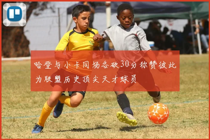 哈登与小卡同场各砍30分称赞彼此为联盟历史顶尖天才球员