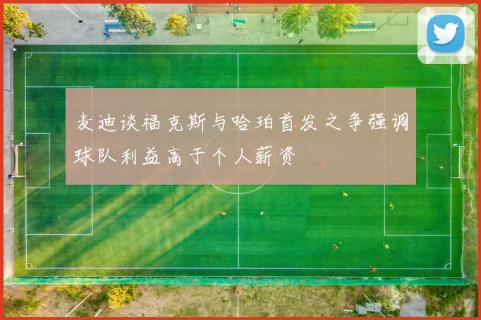 麦迪谈福克斯与哈珀首发之争强调球队利益高于个人薪资
