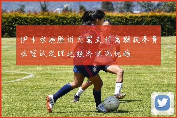 伊卡尔迪胜诉无需支付高额抚养费法官认定旺达经济状况优越