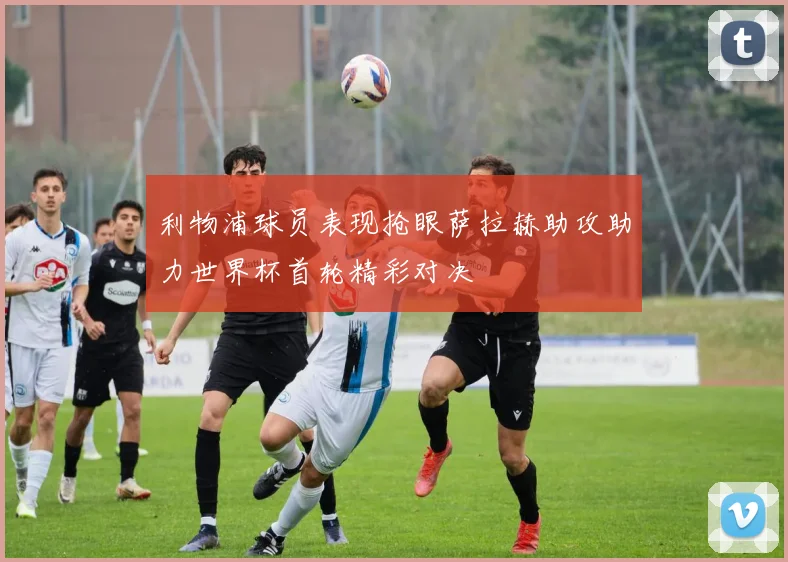 利物浦球员表现抢眼萨拉赫助攻助力世界杯首轮精彩对决