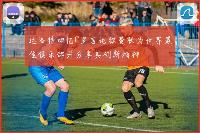 达洛特回忆C罗言论称曼联为世界最佳俱乐部并分享其创新精神