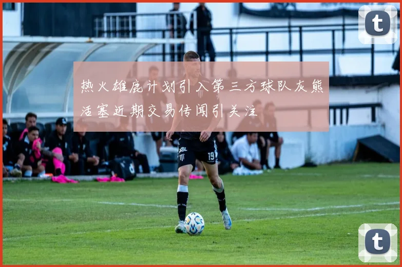 热火雄鹿计划引入第三方球队灰熊活塞近期交易传闻引关注