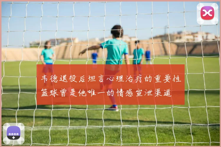 韦德退役后坦言心理治疗的重要性篮球曾是他唯一的情感宣泄渠道