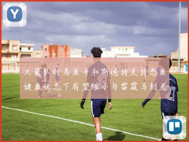 火箭队对乌度卡和斯通持支持态度健康状态下有望缩小与雷霆马刺差距