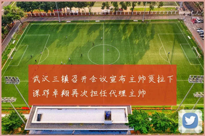 武汉三镇召开会议宣布主帅莫拉下课邓卓翔再次担任代理主帅