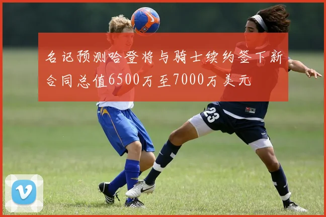 名记预测哈登将与骑士续约签下新合同总值6500万至7000万美元