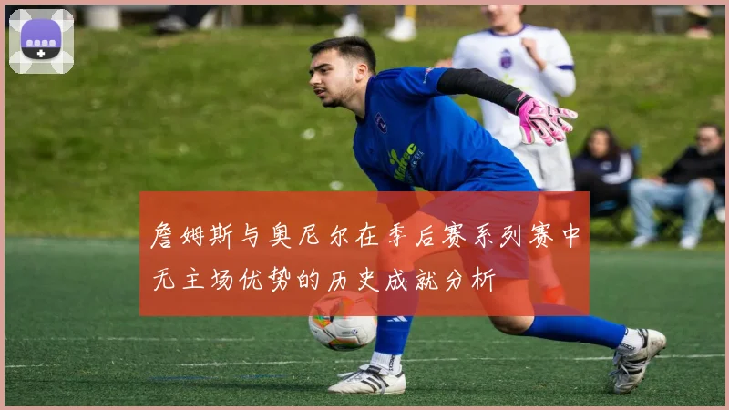 詹姆斯与奥尼尔在季后赛系列赛中无主场优势的历史成就分析