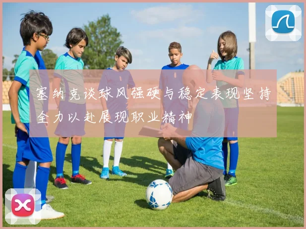 塞纳克谈球风强硬与稳定表现坚持全力以赴展现职业精神