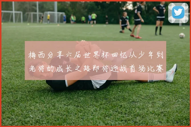 梅西分享六届世界杯回忆从少年到老将的成长之路即将迎战首场比赛