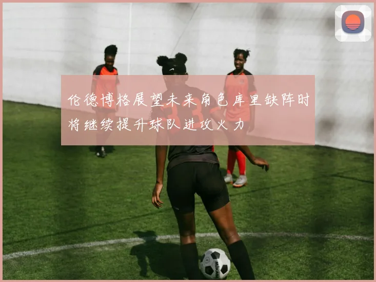 伦德博格展望未来角色库里缺阵时将继续提升球队进攻火力