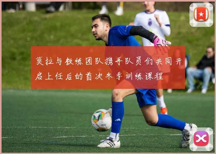 莫拉与教练团队携手队员们共同开启上任后的首次冬季训练课程