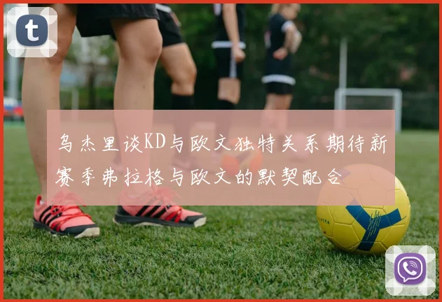 乌杰里谈KD与欧文独特关系期待新赛季弗拉格与欧文的默契配合