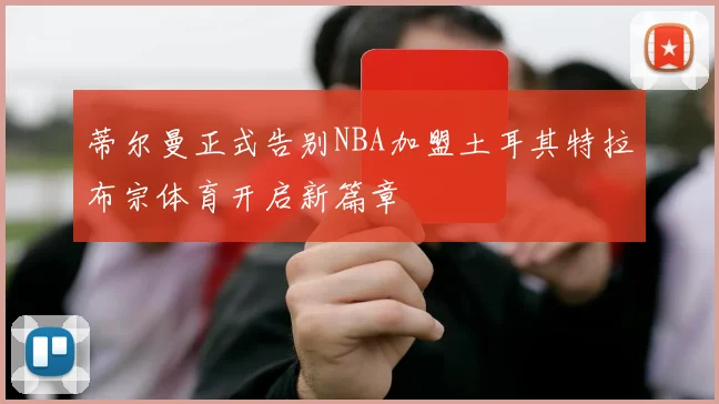 蒂尔曼正式告别NBA加盟土耳其特拉布宗体育开启新篇章