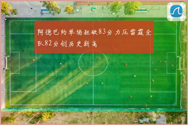 阿德巴约单场狂砍83分力压雷霆全队82分创历史新高